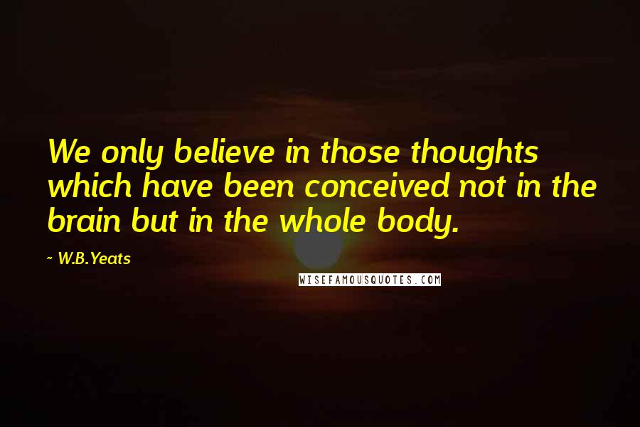 W.B.Yeats quotes: We only believe in those thoughts which have been conceived not in the brain but in the whole body.
