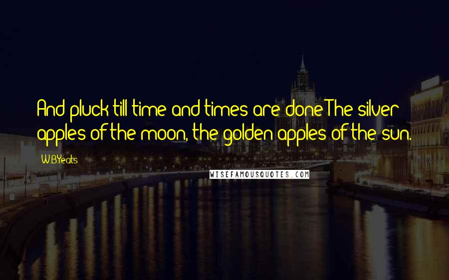 W.B.Yeats quotes: And pluck till time and times are done The silver apples of the moon, the golden apples of the sun.