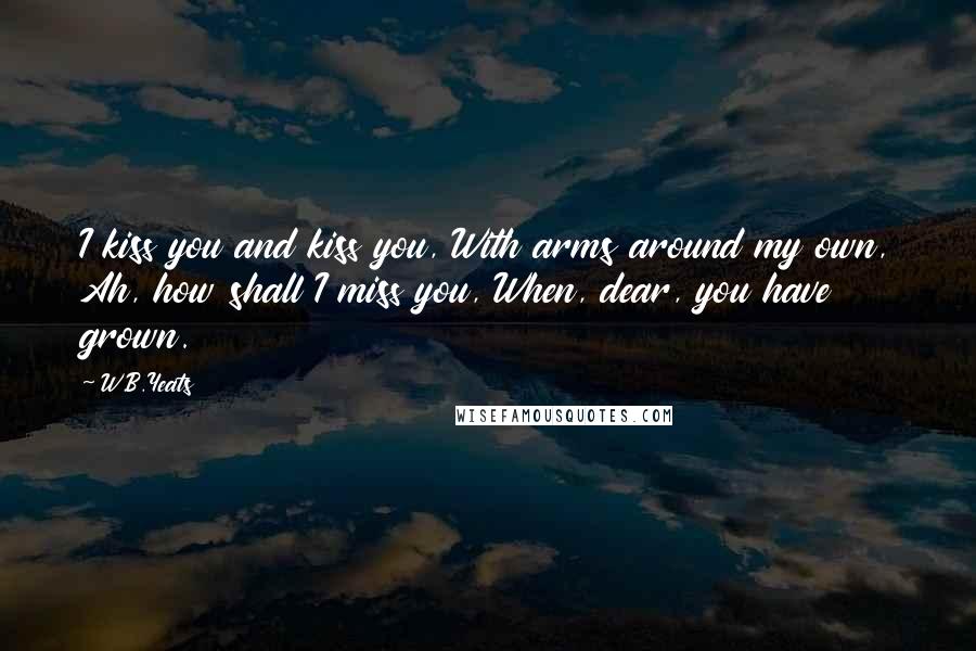 W.B.Yeats quotes: I kiss you and kiss you, With arms around my own, Ah, how shall I miss you, When, dear, you have grown.