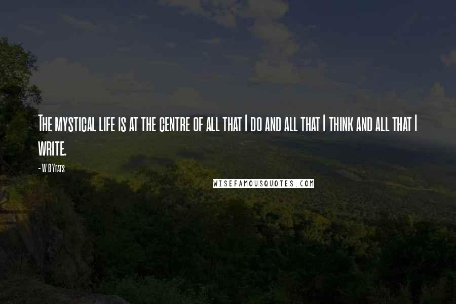 W.B.Yeats quotes: The mystical life is at the centre of all that I do and all that I think and all that I write.