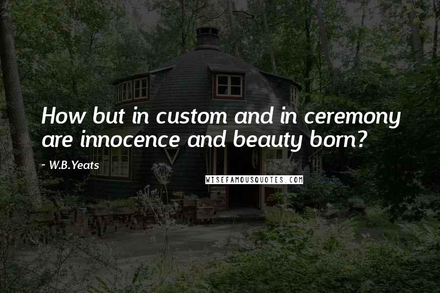 W.B.Yeats quotes: How but in custom and in ceremony are innocence and beauty born?