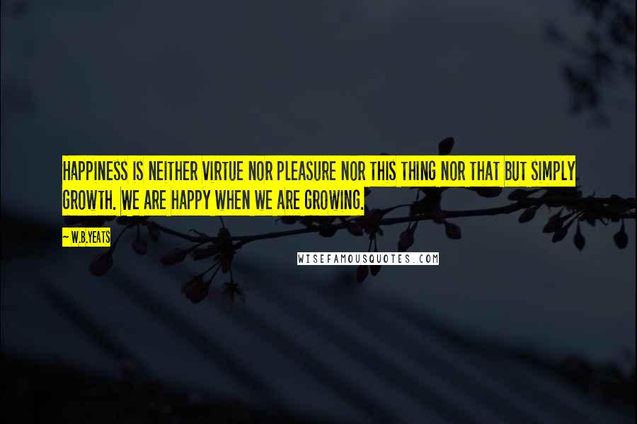 W.B.Yeats quotes: Happiness is neither virtue nor pleasure nor this thing nor that but simply growth. We are happy when we are growing.