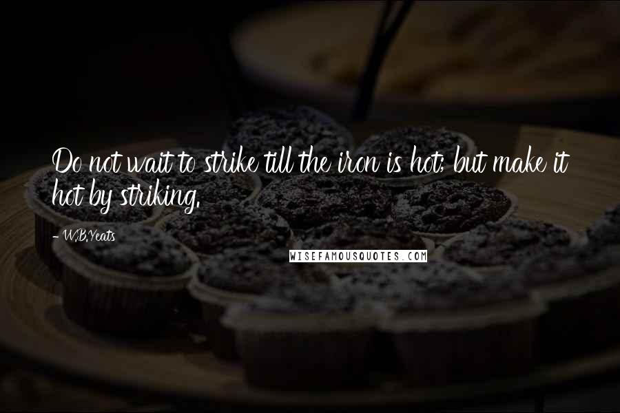 W.B.Yeats quotes: Do not wait to strike till the iron is hot; but make it hot by striking.