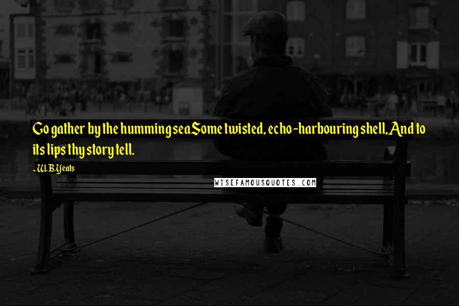 W.B.Yeats quotes: Go gather by the humming seaSome twisted, echo-harbouring shell,And to its lips thy story tell.
