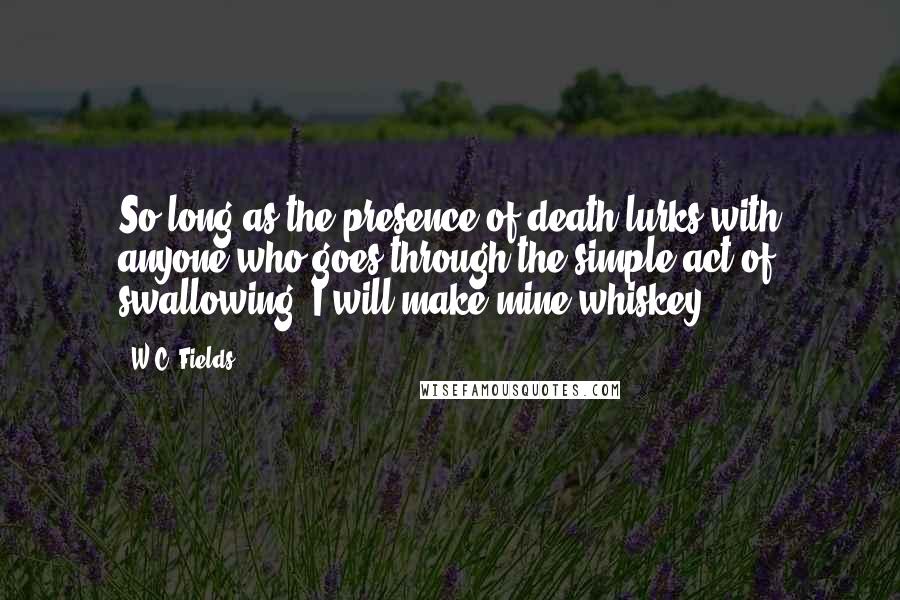 W.C. Fields quotes: So long as the presence of death lurks with anyone who goes through the simple act of swallowing, I will make mine whiskey.