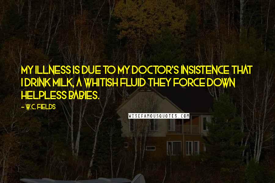 W.C. Fields quotes: My illness is due to my doctor's insistence that I drink milk, a whitish fluid they force down helpless babies.