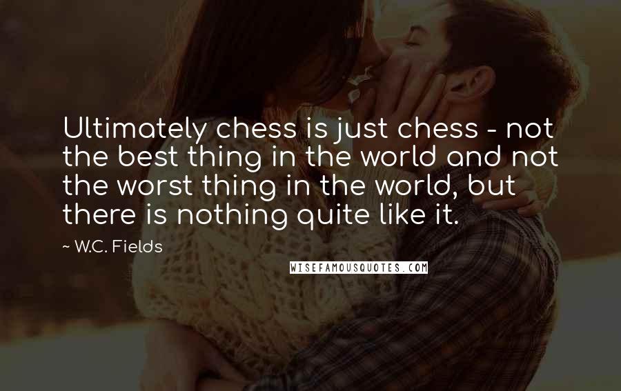 W.C. Fields quotes: Ultimately chess is just chess - not the best thing in the world and not the worst thing in the world, but there is nothing quite like it.