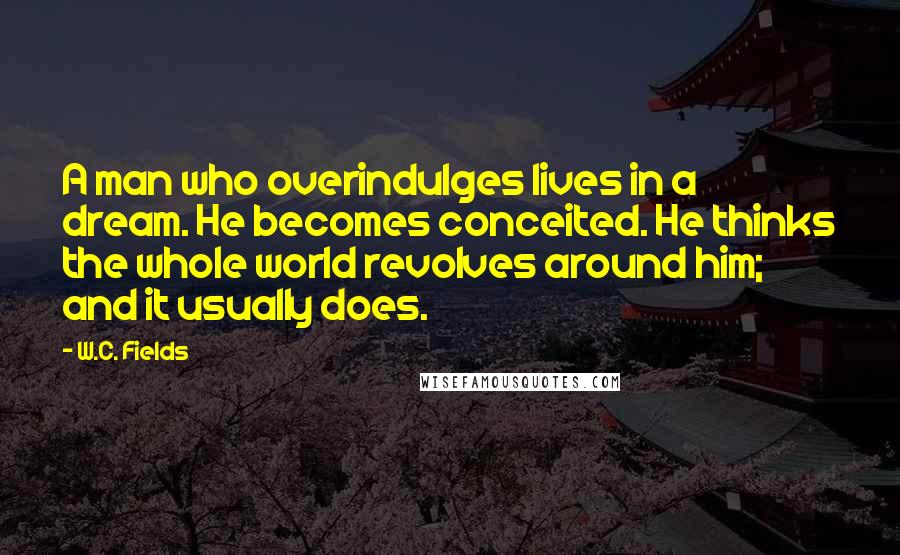 W.C. Fields quotes: A man who overindulges lives in a dream. He becomes conceited. He thinks the whole world revolves around him; and it usually does.