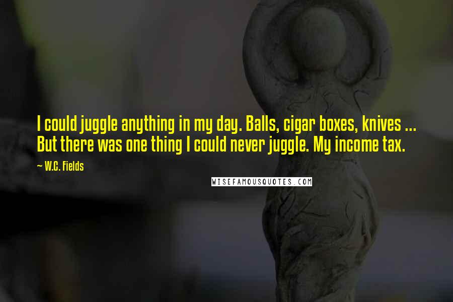 W.C. Fields quotes: I could juggle anything in my day. Balls, cigar boxes, knives ... But there was one thing I could never juggle. My income tax.