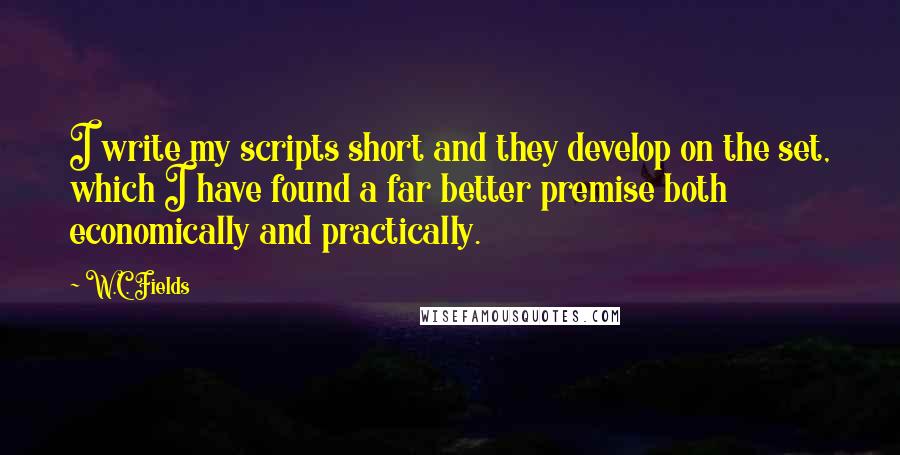 W.C. Fields quotes: I write my scripts short and they develop on the set, which I have found a far better premise both economically and practically.