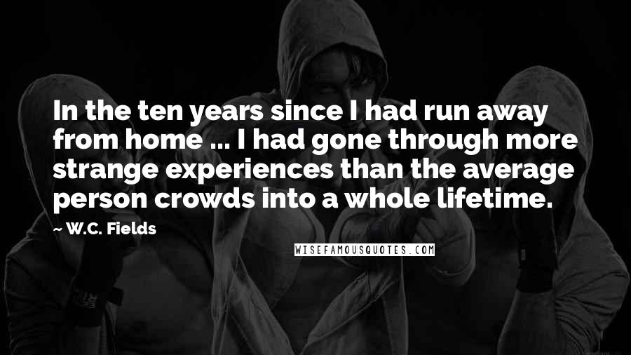 W.C. Fields quotes: In the ten years since I had run away from home ... I had gone through more strange experiences than the average person crowds into a whole lifetime.