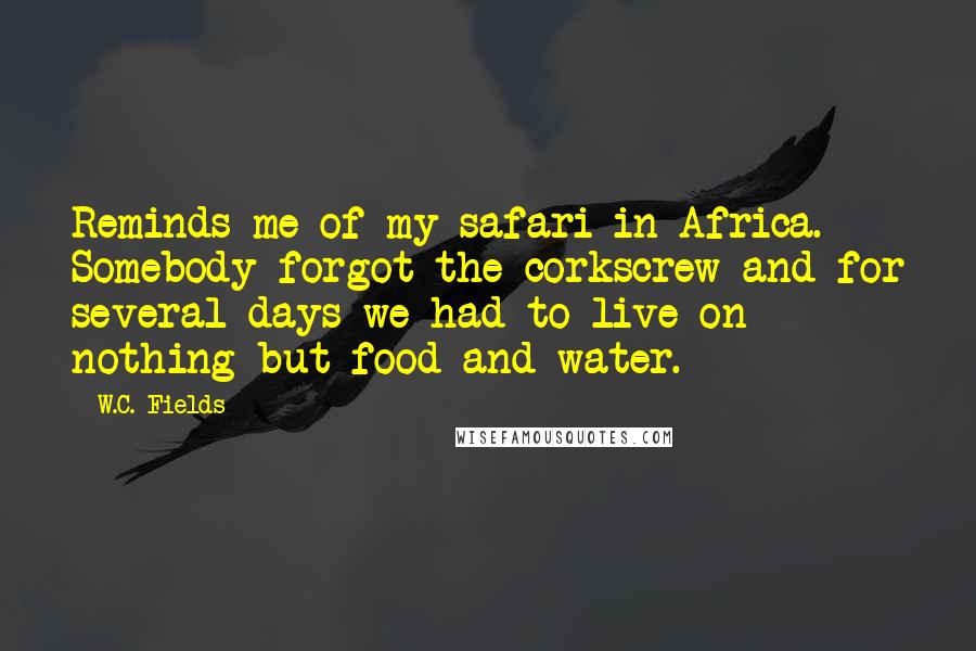 W.C. Fields quotes: Reminds me of my safari in Africa. Somebody forgot the corkscrew and for several days we had to live on nothing but food and water.