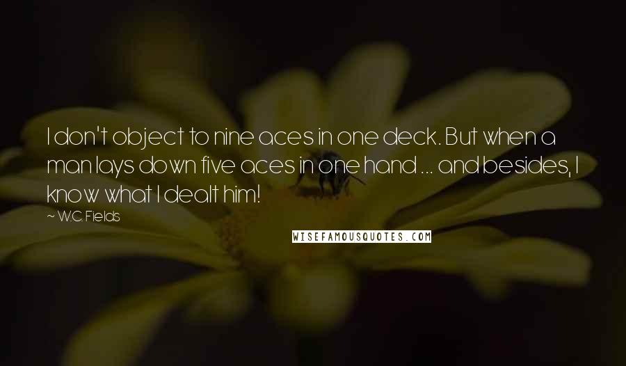 W.C. Fields quotes: I don't object to nine aces in one deck. But when a man lays down five aces in one hand ... and besides, I know what I dealt him!