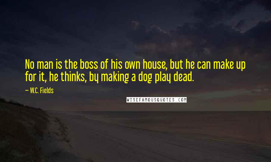 W.C. Fields quotes: No man is the boss of his own house, but he can make up for it, he thinks, by making a dog play dead.