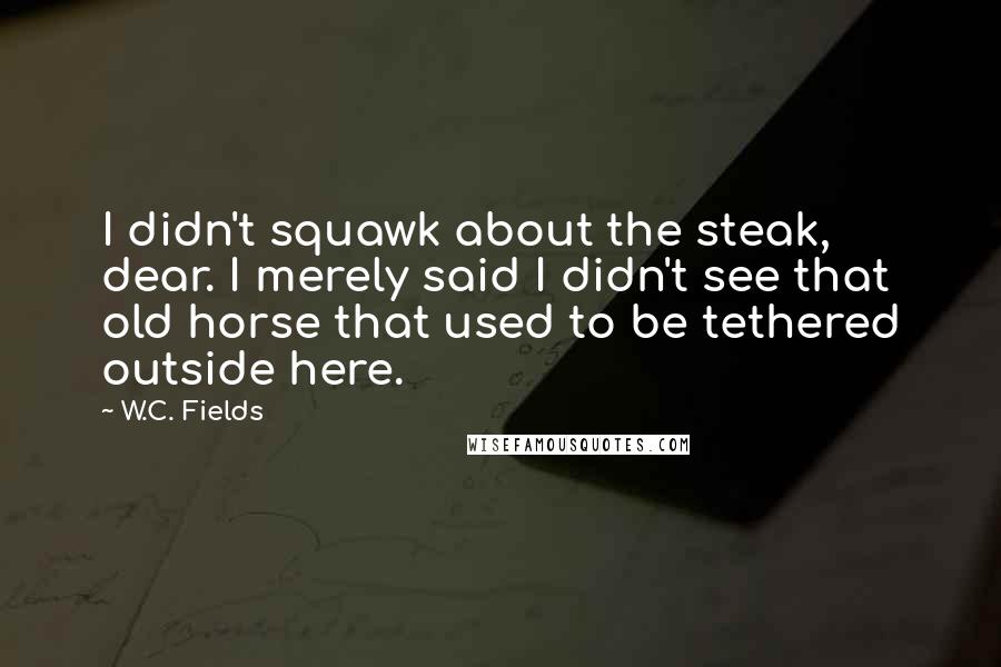 W.C. Fields quotes: I didn't squawk about the steak, dear. I merely said I didn't see that old horse that used to be tethered outside here.