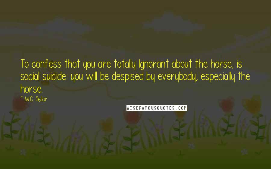 W.C. Sellar quotes: To confess that you are totally Ignorant about the horse, is social suicide: you will be despised by everybody, especially the horse. W.C. Sellar quotes: To confess that you are totally Ignorant about the horse, is social suicide: you will be despised by everybody, especially the horse.