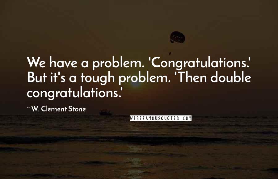 W. Clement Stone quotes: We have a problem. 'Congratulations.' But it's a tough problem. 'Then double congratulations.'