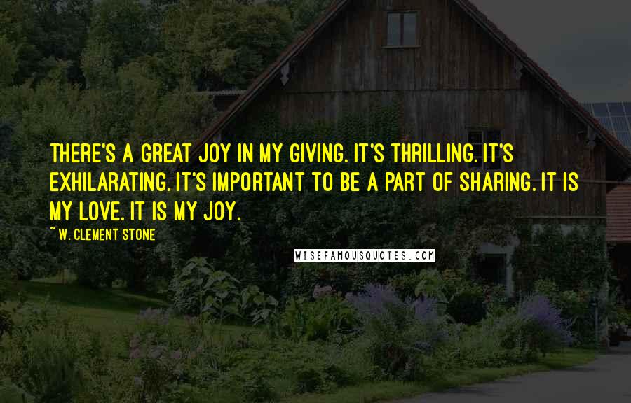 W. Clement Stone quotes: There's a great joy in my giving. It's thrilling. It's exhilarating. It's important to be a part of sharing. It is my love. It is my joy.