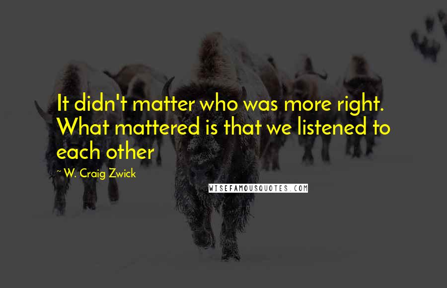 W. Craig Zwick quotes: It didn't matter who was more right. What mattered is that we listened to each other