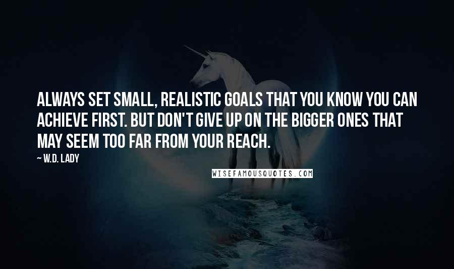 W.D. Lady quotes: Always set small, realistic goals that you know you can achieve first. But don't give up on the bigger ones that may seem too far from your reach. W.D. Lady quotes: Always set small, realistic goals that you know you can achieve first. But don't give up on the bigger ones that may seem too far from your reach.