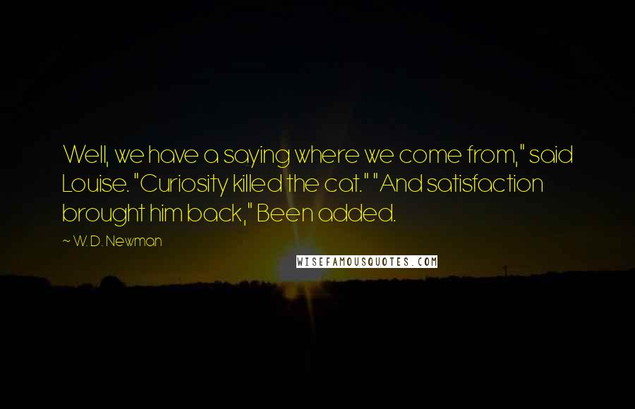 W. D. Newman quotes: Well, we have a saying where we come from," said Louise. "Curiosity killed the cat." "And satisfaction brought him back," Been added. W. D. Newman quotes: Well, we have a saying where we come from," said Louise. "Curiosity killed the cat." "And satisfaction brought him back," Been added.