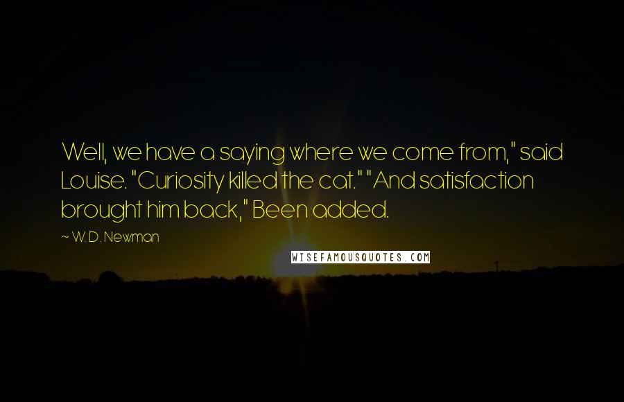 W. D. Newman quotes: Well, we have a saying where we come from," said Louise. "Curiosity killed the cat." "And satisfaction brought him back," Been added.