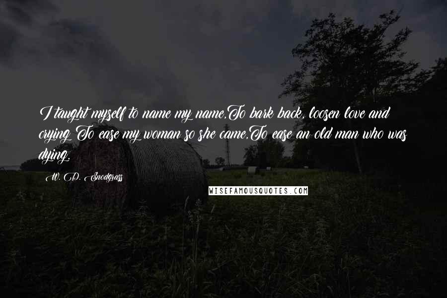 W. D. Snodgrass quotes: I taught myself to name my name,To bark back, loosen love and crying;To ease my woman so she came,To ease an old man who was dying. W. D. Snodgrass quotes: I taught myself to name my name,To bark back, loosen love and crying;To ease my woman so she came,To ease an old man who was dying.