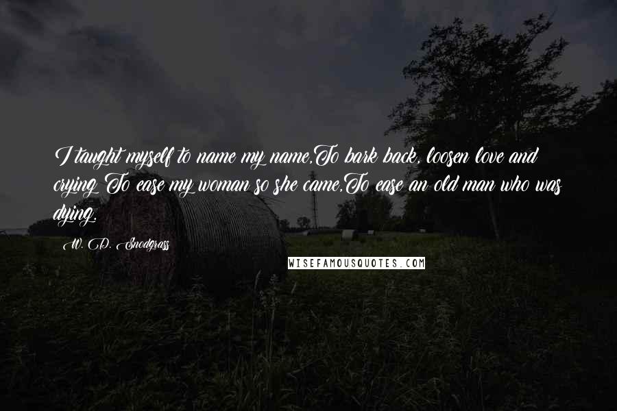 W. D. Snodgrass quotes: I taught myself to name my name,To bark back, loosen love and crying;To ease my woman so she came,To ease an old man who was dying.