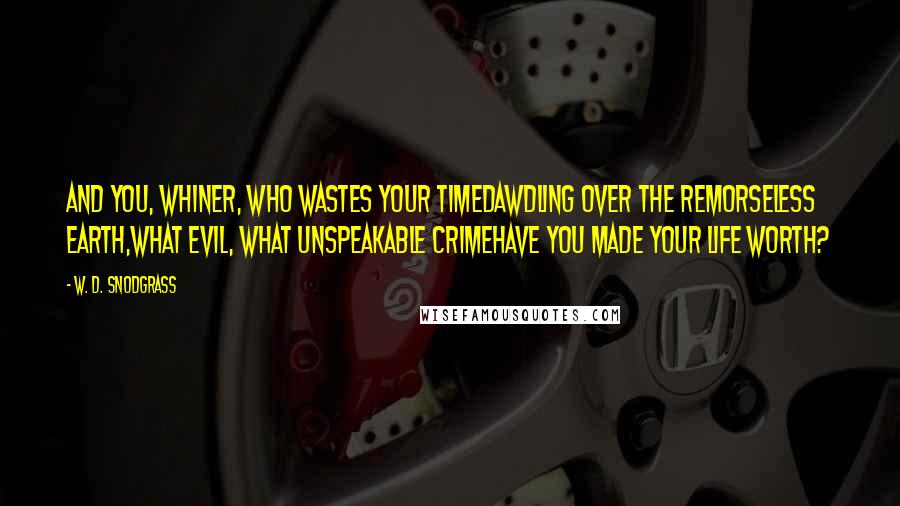 W. D. Snodgrass quotes: And you, whiner, who wastes your timeDawdling over the remorseless earth,What evil, what unspeakable crimeHave you made your life worth? W. D. Snodgrass quotes: And you, whiner, who wastes your timeDawdling over the remorseless earth,What evil, what unspeakable crimeHave you made your life worth?