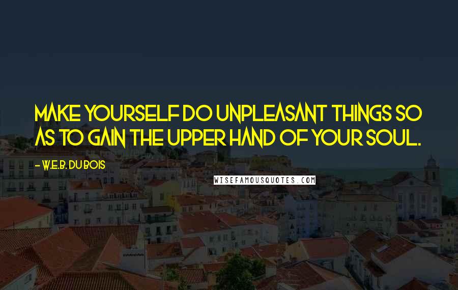 W.E.B. Du Bois quotes: Make yourself do unpleasant things so as to gain the upper hand of your soul. W.E.B. Du Bois quotes: Make yourself do unpleasant things so as to gain the upper hand of your soul.
