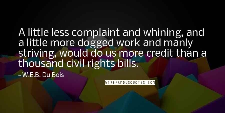 W.E.B. Du Bois quotes: A little less complaint and whining, and a little more dogged work and manly striving, would do us more credit than a thousand civil rights bills. W.E.B. Du Bois quotes: A little less complaint and whining, and a little more dogged work and manly striving, would do us more credit than a thousand civil rights bills.
