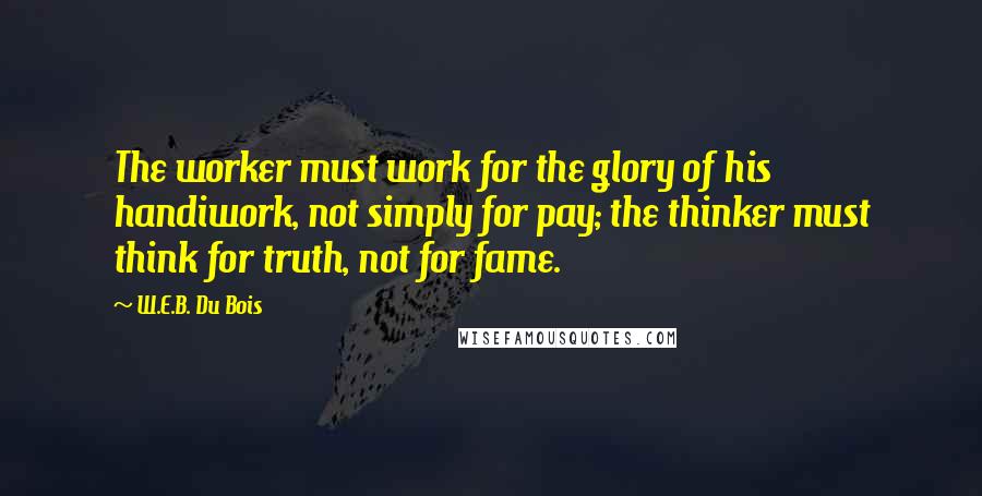 W.E.B. Du Bois quotes: The worker must work for the glory of his handiwork, not simply for pay; the thinker must think for truth, not for fame. W.E.B. Du Bois quotes: The worker must work for the glory of his handiwork, not simply for pay; the thinker must think for truth, not for fame.