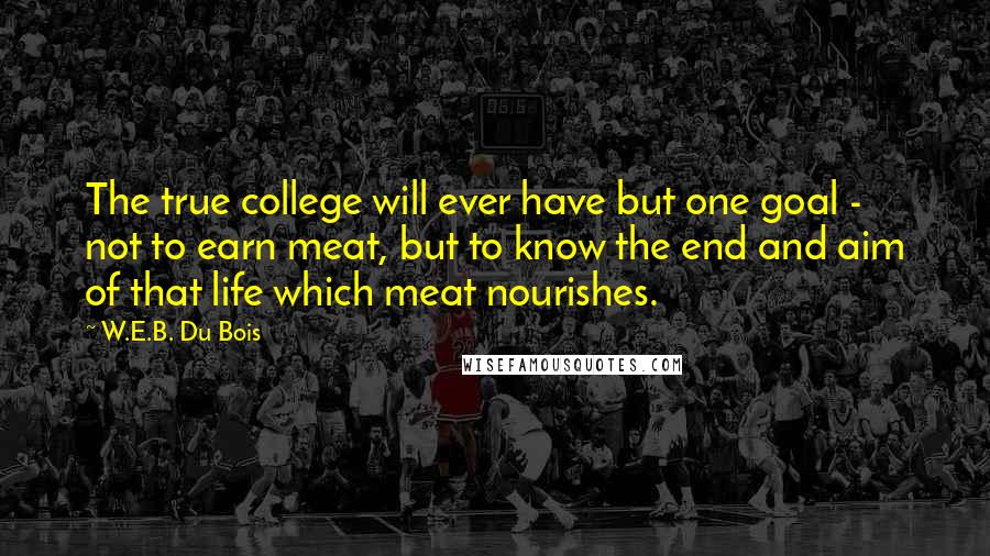 W.E.B. Du Bois quotes: The true college will ever have but one goal - not to earn meat, but to know the end and aim of that life which meat nourishes. W.E.B. Du Bois quotes: The true college will ever have but one goal - not to earn meat, but to know the end and aim of that life which meat nourishes.