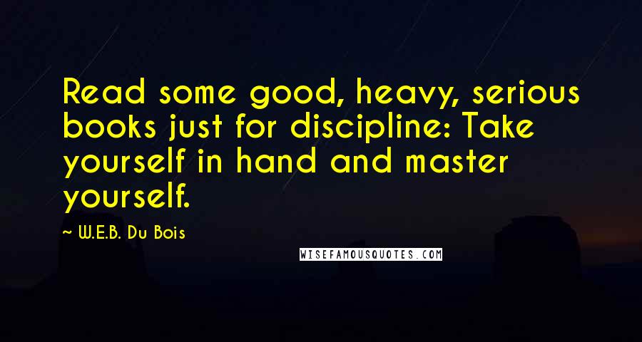W.E.B. Du Bois quotes: Read some good, heavy, serious books just for discipline: Take yourself in hand and master yourself. W.E.B. Du Bois quotes: Read some good, heavy, serious books just for discipline: Take yourself in hand and master yourself.