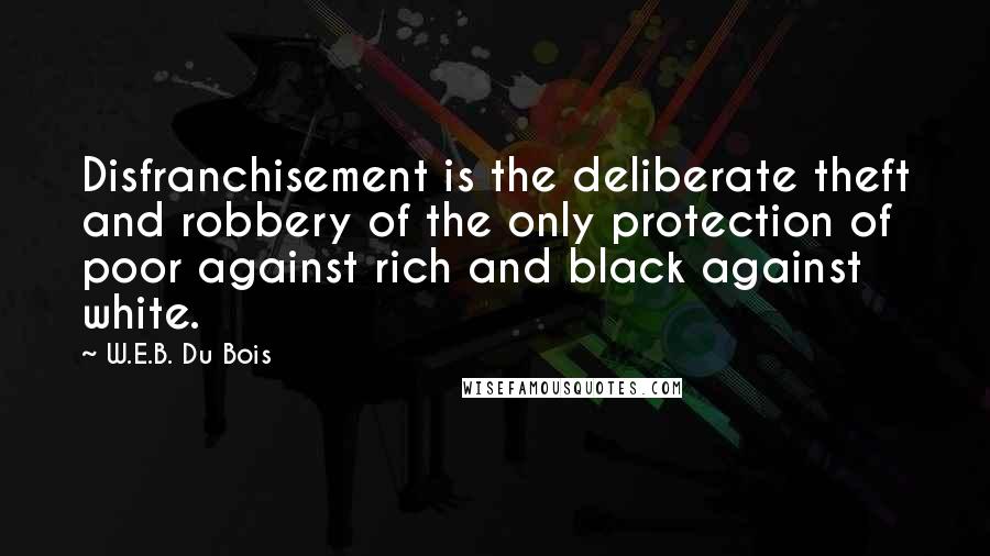 W.E.B. Du Bois quotes: Disfranchisement is the deliberate theft and robbery of the only protection of poor against rich and black against white. W.E.B. Du Bois quotes: Disfranchisement is the deliberate theft and robbery of the only protection of poor against rich and black against white.