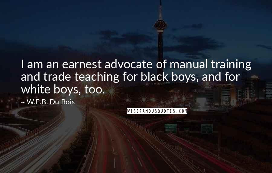 W.E.B. Du Bois quotes: I am an earnest advocate of manual training and trade teaching for black boys, and for white boys, too. W.E.B. Du Bois quotes: I am an earnest advocate of manual training and trade teaching for black boys, and for white boys, too.