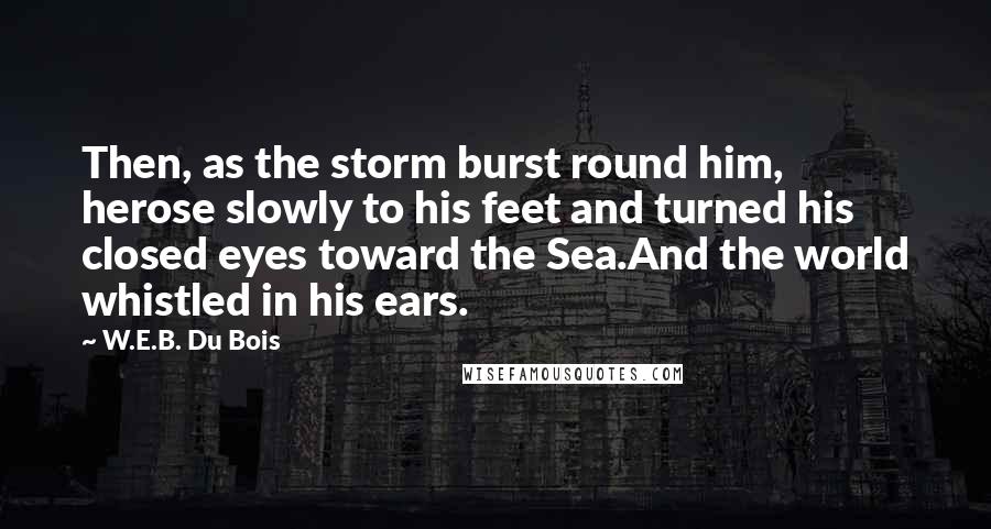 W.E.B. Du Bois quotes: Then, as the storm burst round him, herose slowly to his feet and turned his closed eyes toward the Sea.And the world whistled in his ears. W.E.B. Du Bois quotes: Then, as the storm burst round him, herose slowly to his feet and turned his closed eyes toward the Sea.And the world whistled in his ears.