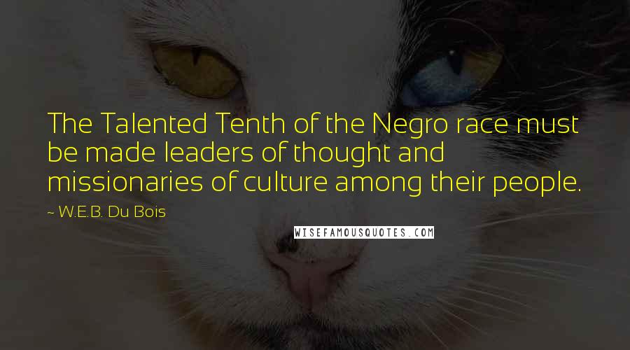 W.E.B. Du Bois quotes: The Talented Tenth of the Negro race must be made leaders of thought and missionaries of culture among their people.