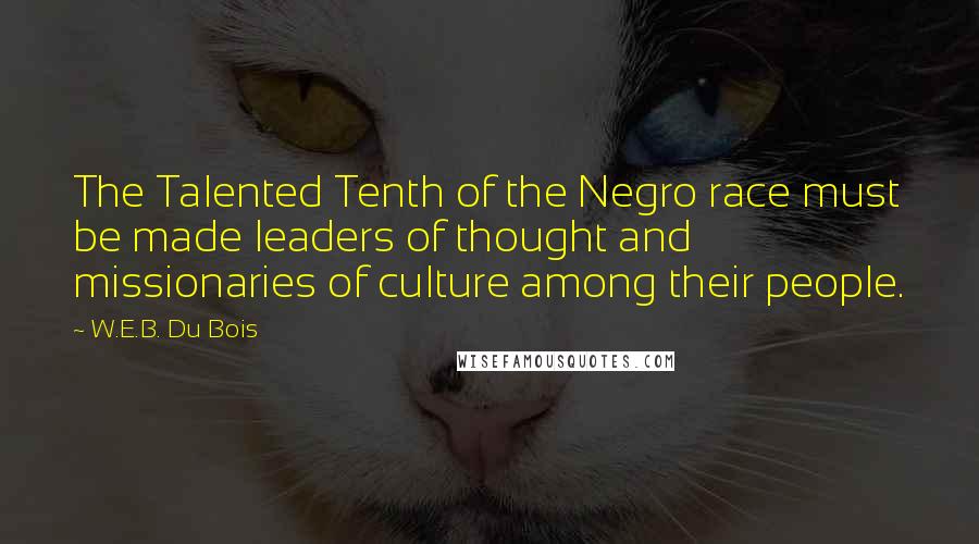 W.E.B. Du Bois quotes: The Talented Tenth of the Negro race must be made leaders of thought and missionaries of culture among their people. W.E.B. Du Bois quotes: The Talented Tenth of the Negro race must be made leaders of thought and missionaries of culture among their people.