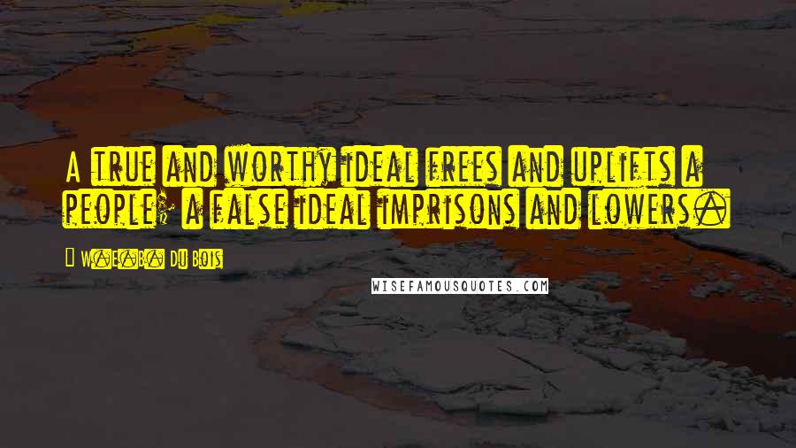 W.E.B. Du Bois quotes: A true and worthy ideal frees and uplifts a people; a false ideal imprisons and lowers.