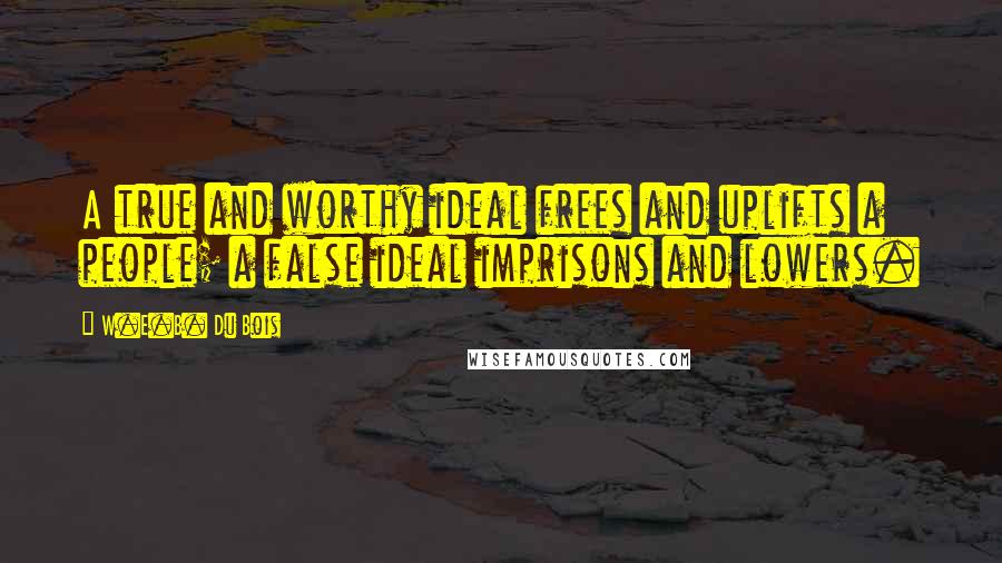 W.E.B. Du Bois quotes: A true and worthy ideal frees and uplifts a people; a false ideal imprisons and lowers. W.E.B. Du Bois quotes: A true and worthy ideal frees and uplifts a people; a false ideal imprisons and lowers.