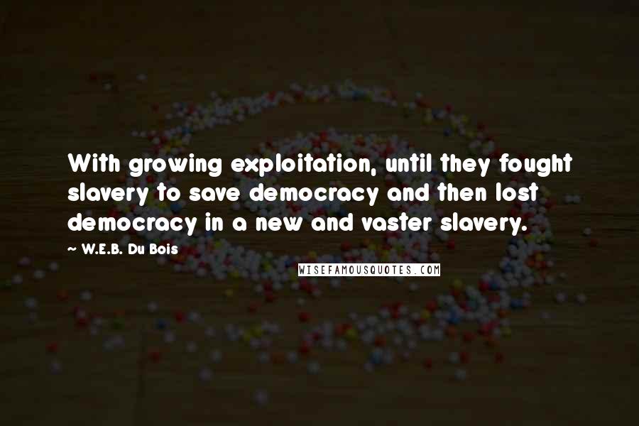 W.E.B. Du Bois quotes: With growing exploitation, until they fought slavery to save democracy and then lost democracy in a new and vaster slavery. W.E.B. Du Bois quotes: With growing exploitation, until they fought slavery to save democracy and then lost democracy in a new and vaster slavery.