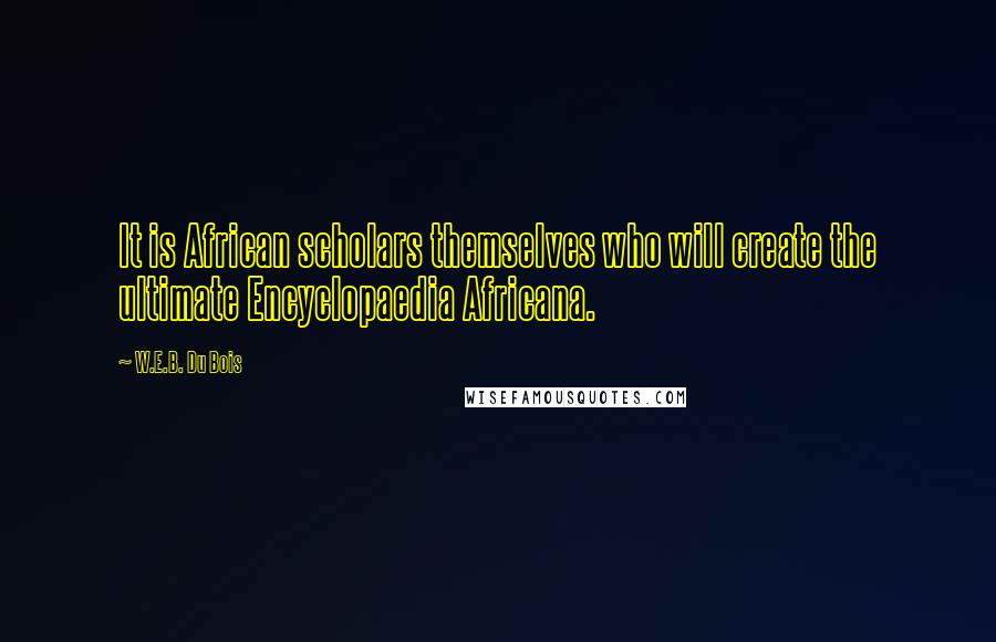 W.E.B. Du Bois quotes: It is African scholars themselves who will create the ultimate Encyclopaedia Africana. W.E.B. Du Bois quotes: It is African scholars themselves who will create the ultimate Encyclopaedia Africana.