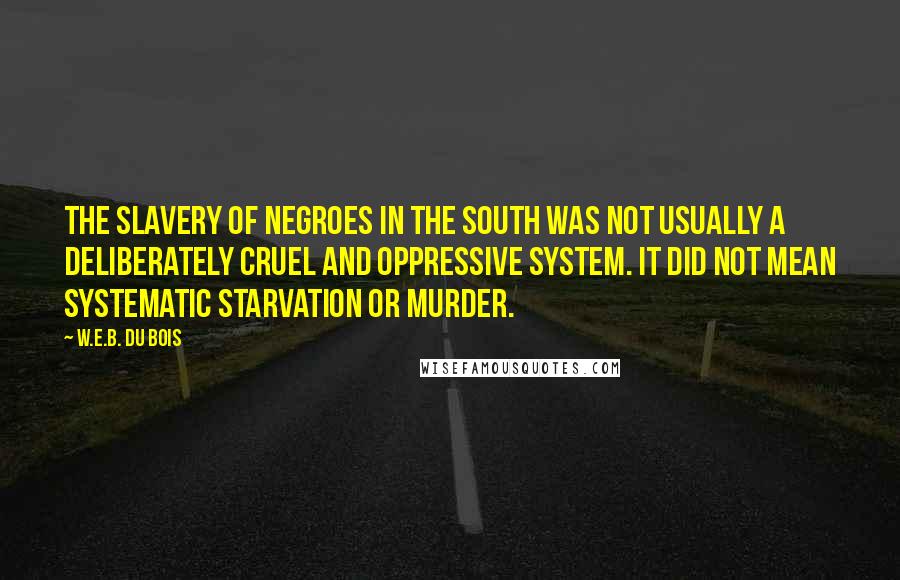 W.E.B. Du Bois quotes: The slavery of Negroes in the South was not usually a deliberately cruel and oppressive system. It did not mean systematic starvation or murder. W.E.B. Du Bois quotes: The slavery of Negroes in the South was not usually a deliberately cruel and oppressive system. It did not mean systematic starvation or murder.