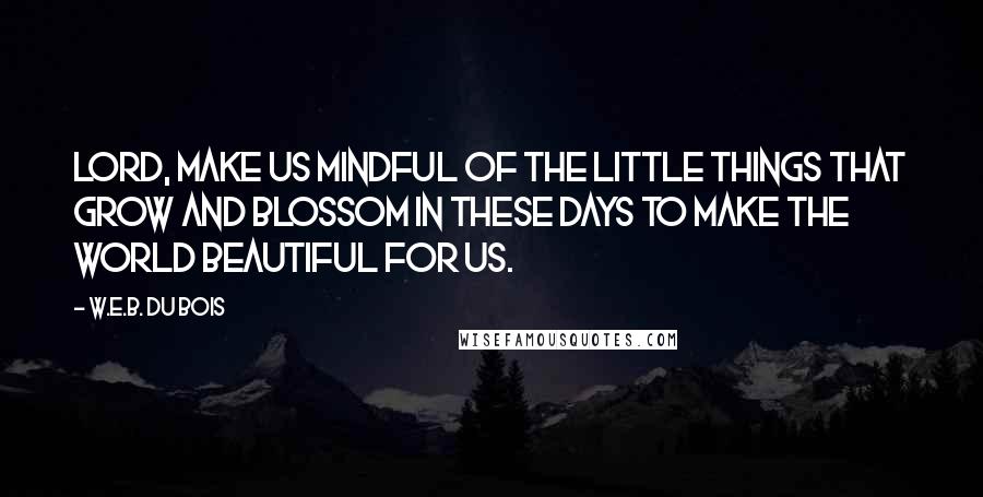 W.E.B. Du Bois quotes: Lord, make us mindful of the little things that grow and blossom in these days to make the world beautiful for us. W.E.B. Du Bois quotes: Lord, make us mindful of the little things that grow and blossom in these days to make the world beautiful for us.