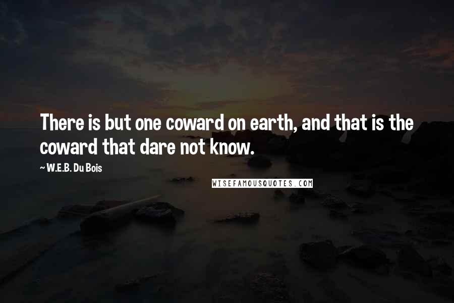 W.E.B. Du Bois quotes: There is but one coward on earth, and that is the coward that dare not know. W.E.B. Du Bois quotes: There is but one coward on earth, and that is the coward that dare not know.