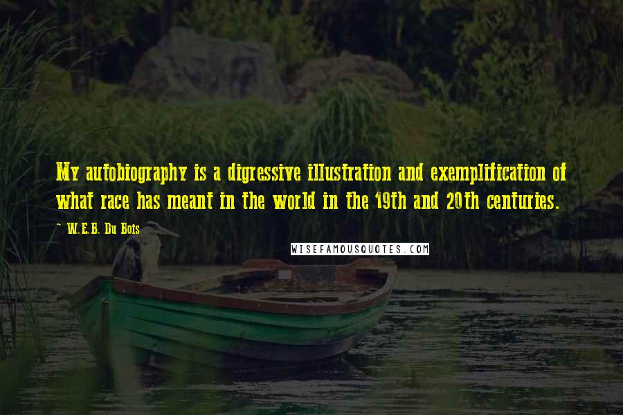 W.E.B. Du Bois quotes: My autobiography is a digressive illustration and exemplification of what race has meant in the world in the 19th and 20th centuries. W.E.B. Du Bois quotes: My autobiography is a digressive illustration and exemplification of what race has meant in the world in the 19th and 20th centuries.