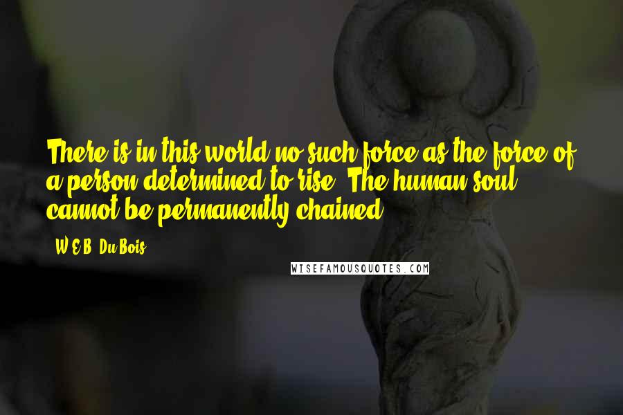 W.E.B. Du Bois quotes: There is in this world no such force as the force of a person determined to rise. The human soul cannot be permanently chained. W.E.B. Du Bois quotes: There is in this world no such force as the force of a person determined to rise. The human soul cannot be permanently chained.