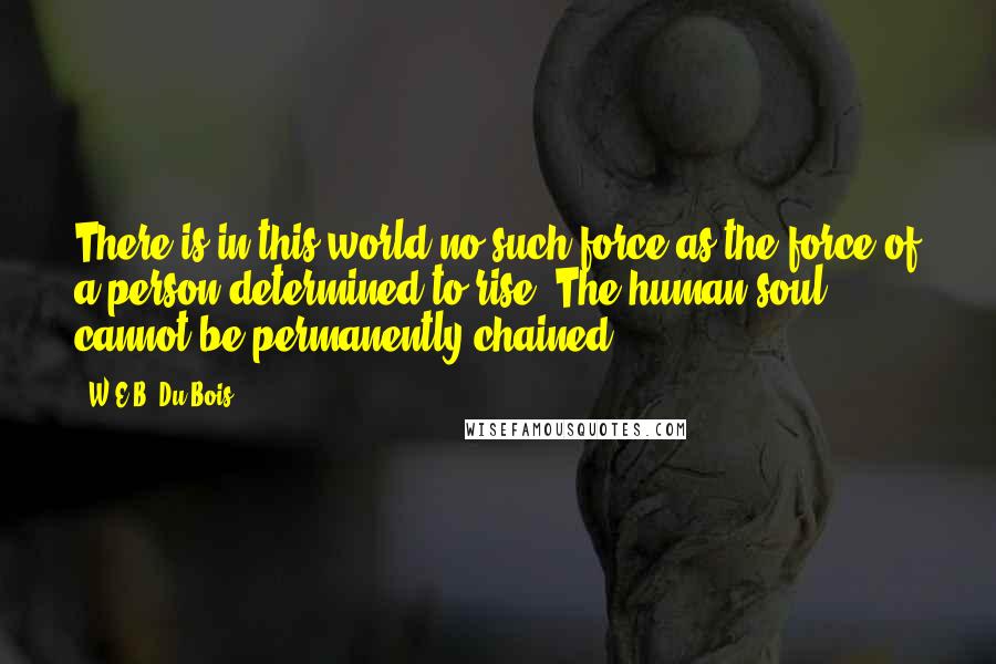 W.E.B. Du Bois quotes: There is in this world no such force as the force of a person determined to rise. The human soul cannot be permanently chained.