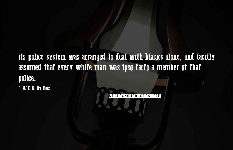 W.E.B. Du Bois quotes: its police system was arranged to deal with blacks alone, and tacitly assumed that every white man was ipso facto a member of that police. W.E.B. Du Bois quotes: its police system was arranged to deal with blacks alone, and tacitly assumed that every white man was ipso facto a member of that police.